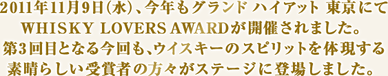 2011年11月9日（水）、今年もグランド ハイアット 東京にてWHISKY LOVERS AWARDが開催されました。第3回目となる今回も、ウイスキーのスピリットを体現する素晴らしい受賞者の方々がステージに登場しました。